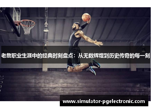 老詹职业生涯中的经典时刻盘点：从无数辉煌到历史传奇的每一刻
