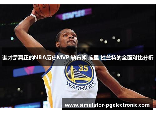 谁才是真正的NBA历史MVP 勒布朗 库里 杜兰特的全面对比分析