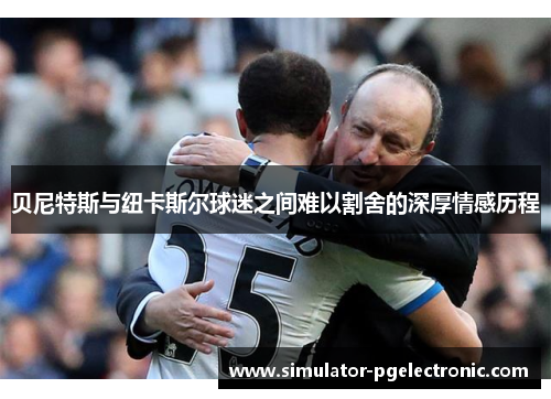 贝尼特斯与纽卡斯尔球迷之间难以割舍的深厚情感历程