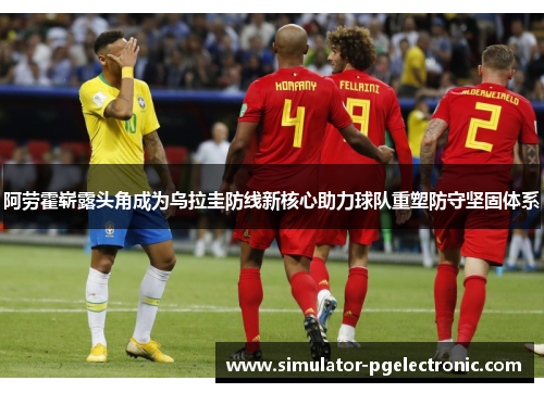 阿劳霍崭露头角成为乌拉圭防线新核心助力球队重塑防守坚固体系