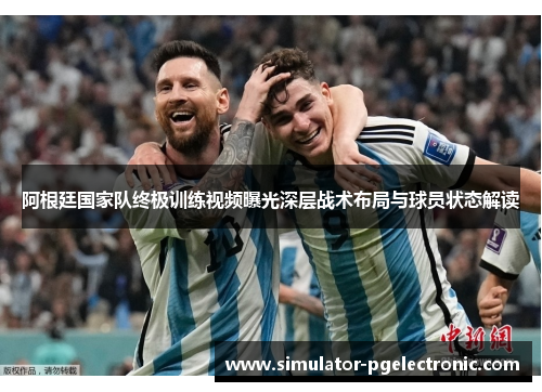 阿根廷国家队终极训练视频曝光深层战术布局与球员状态解读
