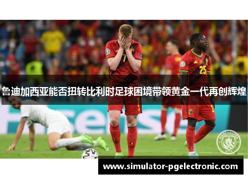 鲁迪加西亚能否扭转比利时足球困境带领黄金一代再创辉煌