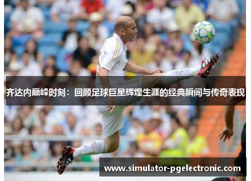 齐达内巅峰时刻：回顾足球巨星辉煌生涯的经典瞬间与传奇表现