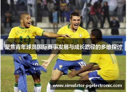 聚焦青年球员国际赛事发展与成长路径的多维探讨