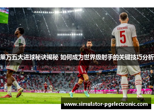 莱万五大进球秘诀揭秘 如何成为世界级射手的关键技巧分析