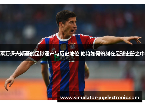 莱万多夫斯基的足球遗产与历史地位 他将如何铭刻在足球史册之中