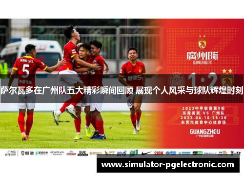 萨尔瓦多在广州队五大精彩瞬间回顾 展现个人风采与球队辉煌时刻