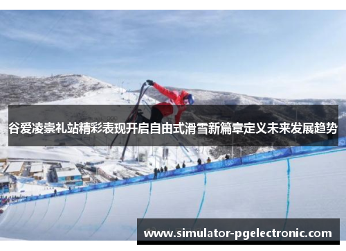 谷爱凌崇礼站精彩表现开启自由式滑雪新篇章定义未来发展趋势