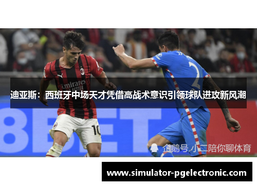 迪亚斯：西班牙中场天才凭借高战术意识引领球队进攻新风潮