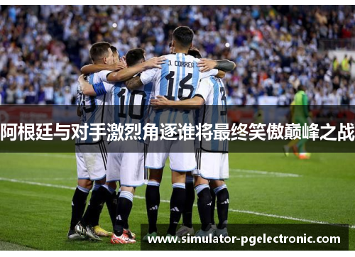 阿根廷与对手激烈角逐谁将最终笑傲巅峰之战