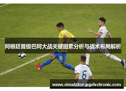 阿根廷晋级巴阿大战关键因素分析与战术布局解析