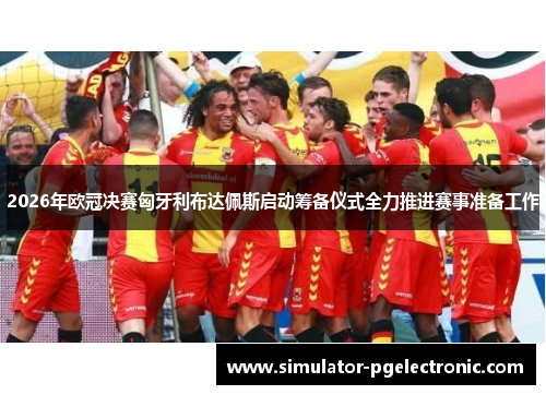 2026年欧冠决赛匈牙利布达佩斯启动筹备仪式全力推进赛事准备工作