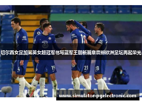 切尔西女足加冕英女超冠军书写蓝军王朝新篇章震撼欧洲足坛再起荣光