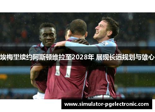 埃梅里续约阿斯顿维拉至2028年 展现长远规划与雄心