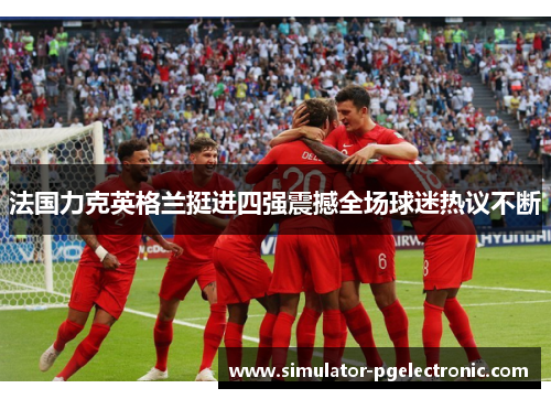 法国力克英格兰挺进四强震撼全场球迷热议不断