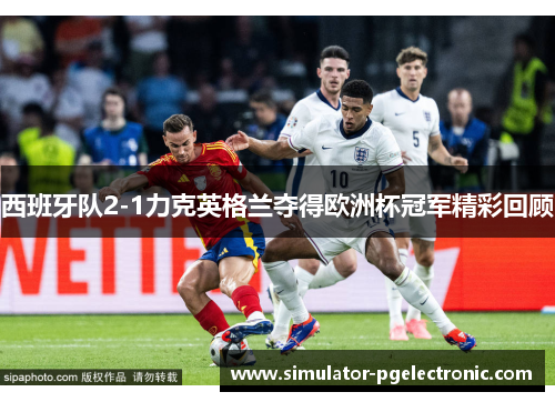 西班牙队2-1力克英格兰夺得欧洲杯冠军精彩回顾