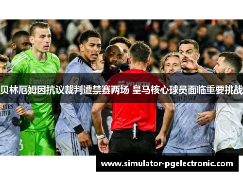 贝林厄姆因抗议裁判遭禁赛两场 皇马核心球员面临重要挑战