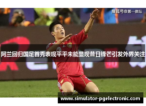 阿兰回归国足首秀表现平平未能显现昔日锋芒引发外界关注